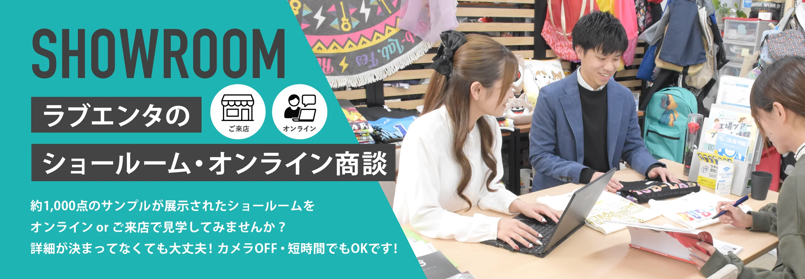 SHOWROOM ラブエンタのショールーム・オンライン商談 ご来店 オンライン 約1,000点のサンプルが展示されたショールームをオンライン or ご来店で見学してみませんか？ 詳細が決まってなくても大丈夫！ カメラOFF・短時間でもOKです！