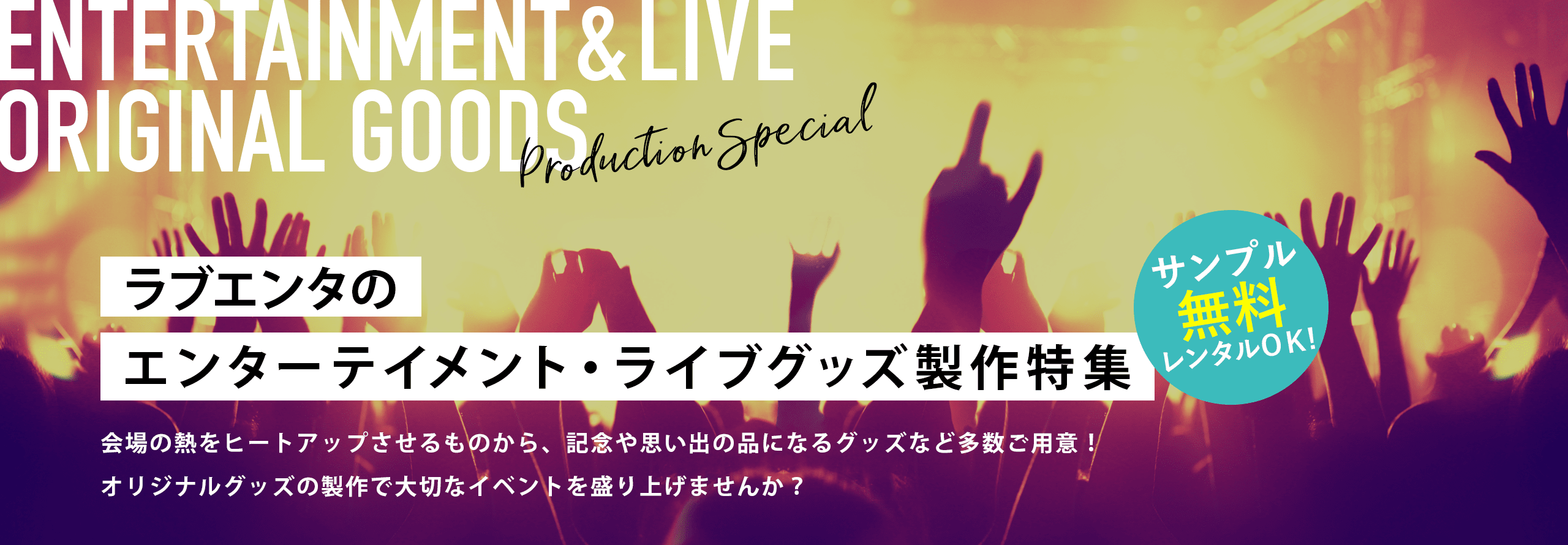 ラブエンタのエンターテイメント・ライブグッズ製作特集 会場の熱をヒートアップさせるものから、記念や思い出の品になるグッズなど多数ご用意!オリジナルグッズの製作で大切なイベントを盛り上げませんか? サンプル無料レンタルOK!