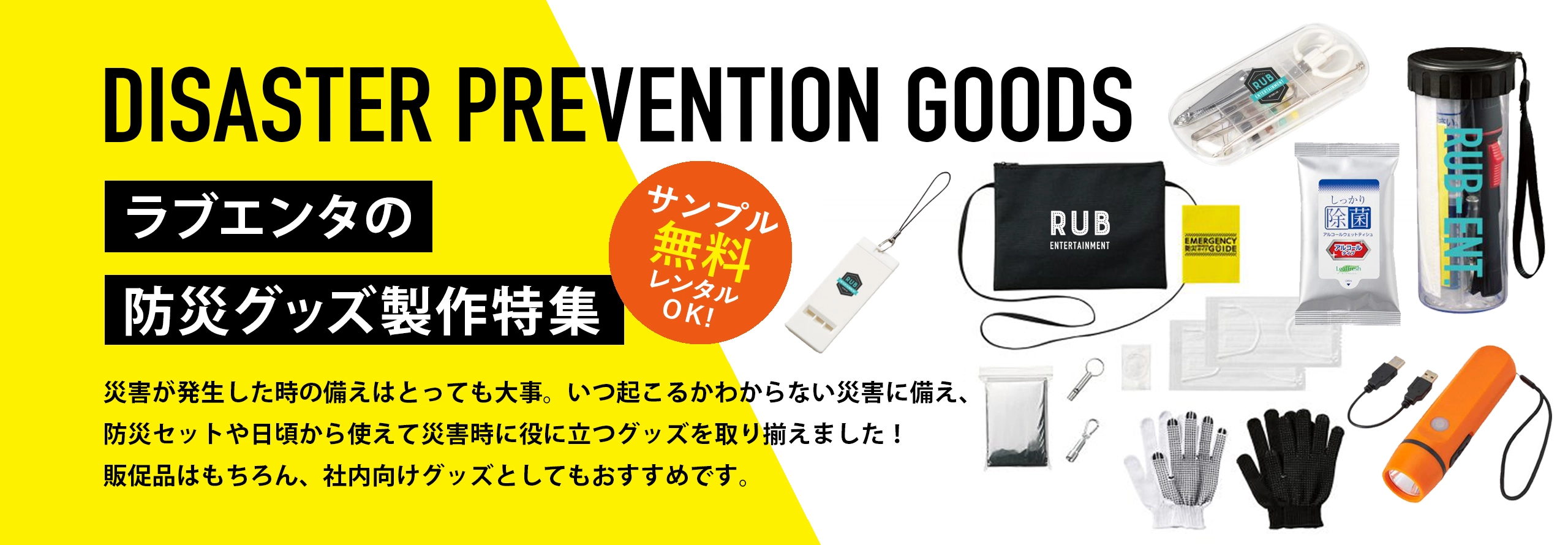 ラブエンタの防災グッズ製作特集 災害が発生した時の備えはとっても大事。いつ起こるかわからない災害に備え、防災セットや日頃から使えて災害時に役に立つグッズを取り揃えました！販促品はもちろん、社内向けグッズとしてもおすすめです。 サンプル無料レンタルOK!