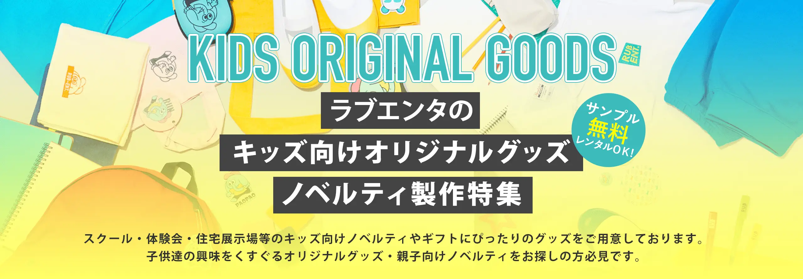 ラブエンタのキッズ向けオリジナルグッズノベルティ製作特集 サンプル無料レンタルOK! スクール・体験会・住宅展示場等のキッズ向けノベルティやギフトにぴったりのグッズをご用意しております。子供達の興味をくすぐるオリジナルグッズ・親子向けノベルティをお探しの方必見です。