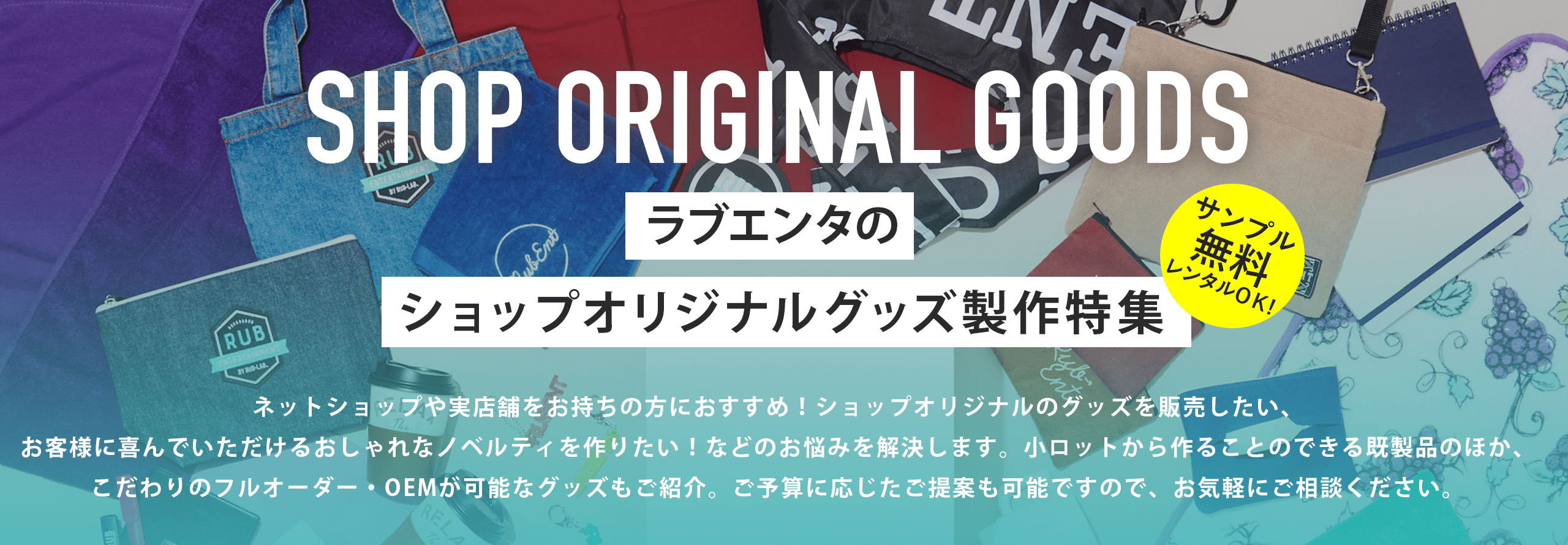 ラブエンタのショップオリジナルグッズ製作特集 サンプル無料レンタルOK! ネットショップや実店舗をお持ちの方におすすめ!ショップオリジナルのグッズを販売したい、お客様に喜んでいただけるおしゃれなノベルティを作りたい!などのお悩みを解決します。小ロットから作ることのできる既製品のほか、こだわりのフルオーダー・OEMが可能なグッズもご紹介。ご予算に応じたご提案も可能ですので、お気軽にご相談ください。